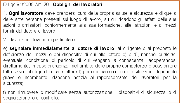 Casella di testo: D.Lgs 81/2008 Art. 20 - Obblighi dei lavoratori
1. Ogni lavoratore deve prendersi cura della propria salute e sicurezza e di quella delle altre persone presenti sul luogo di lavoro, su cui ricadono gli effetti delle sue azioni o omissioni, conformemente alla sua formazione, alle istruzioni e ai mezzi forniti dal datore di lavoro.
2. I lavoratori devono in particolare:
e) segnalare immediatamente al datore di lavoro, al dirigente o al preposto le deficienze dei mezzi e dei dispositivi di cui alle lettere c) e d), nonch qualsiasi eventuale condizione di pericolo di cui vengano a conoscenza, adoperandosi direttamente, in caso di urgenza, nell'ambito delle proprie competenze e possibilit e fatto salvo l'obbligo di cui alla lettera f) per eliminare o ridurre le situazioni di pericolo grave e incombente, dandone notizia al rappresentante dei lavoratori per la sicurezza;
f) non rimuovere o modificare senza autorizzazione i dispositivi di sicurezza o di segnalazione o di controllo;
