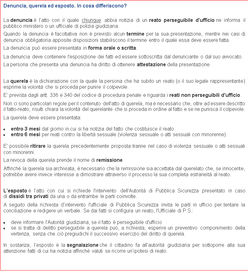 Casella di testo: Denuncia, querela ed esposto. In cosa differiscono?

La denuncia  latto con il quale chiunque abbia notizia di un reato perseguibile d'ufficio ne informa il pubblico ministero o un ufficiale di polizia giudiziaria.
Quando la denuncia  facoltativa non  previsto alcun termine per la sua presentazione, mentre nei casi di denuncia obbligatoria apposite disposizioni stabiliscono il termine entro il quale essa deve essere fatta.
La denuncia pu essere presentata in forma orale o scritta.
La denuncia deve contenere l'esposizione dei fatti ed essere sottoscritta dal denunciante o dal suo avvocato.
La persona che presenta una denuncia ha diritto di ottenere attestazione della presentazione.

La querela  la dichiarazione con la quale la persona che ha subito un reato (o il suo legale rappresentante) esprime la volont che si proceda per punire il colpevole.
E prevista dagli artt. 336 e 340 del codice di procedura penale e riguarda i reati non perseguibili d'ufficio.
Non ci sono particolari regole per il contenuto dell'atto di querela, ma  necessario che, oltre ad essere descritto il fatto-reato, risulti chiara la volont del querelante che si proceda in ordine al fatto e se ne punisca il colpevole.
La querela deve essere presentata:
	entro 3 mesi dal giorno in cui si ha notizia del fatto che costituisce il reato
	entro 6 mesi per reati contro la libert sessuale (violenza sessuale o atti sessuali con minorenne).
E possibile ritirare la querela precedentemente proposta tranne nel caso di violenza sessuale o atti sessuali con minorenni.
La revoca della querela prende il nome di remissione.
Affinch la querela sia archiviata,  necessario che la remissione sia accettata dal querelato che, se innocente, potrebbe avere invece interesse a dimostrare attraverso il processo la sua completa estraneit al reato.

Lesposto  latto con cui si richiede l'intervento dell'Autorit di Pubblica Sicurezza presentato in caso di dissidi tra privati da una o da entrambe le parti coinvolte.
A seguito della richiesta dintervento l'ufficiale di Pubblica Sicurezza invita le parti in ufficio per tentare la conciliazione e redigere un verbale. Se dai fatti si configura un reato, l'Ufficiale di P.S.:
	deve informare l'Autorit giudiziaria, se il fatto  perseguibile d'ufficio
	se si tratta di delitto perseguibile a querela pu, a richiesta, esperire un preventivo componimento della vertenza, senza che ci pregiudichi il successivo esercizio del diritto di querela.
In sostanza, lesposto  la segnalazione che il cittadino fa allautorit giudiziaria per sottoporre alla sua attenzione fatti di cui ha notizia affinch valuti se ricorre unipotesi di reato.

